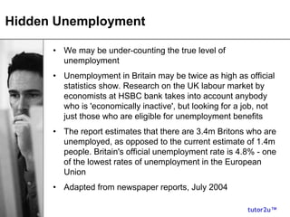 tutor2u™
Hidden Unemployment
• We may be under-counting the true level of
unemployment
• Unemployment in Britain may be twice as high as official
statistics show. Research on the UK labour market by
economists at HSBC bank takes into account anybody
who is 'economically inactive', but looking for a job, not
just those who are eligible for unemployment benefits
• The report estimates that there are 3.4m Britons who are
unemployed, as opposed to the current estimate of 1.4m
people. Britain's official unemployment rate is 4.8% - one
of the lowest rates of unemployment in the European
Union
• Adapted from newspaper reports, July 2004
 