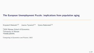 The European Unemployment Puzzle: implications from population aging
Krzysztof Makarski1,3 Joanna Tyrowicz2,3 Sylwia Radomska2,3
1SGH Warsaw School of Economics
2University of Warsaw
3FAME|GRAPE
Computing in Economics and Finance, 2023
1 / 37
 