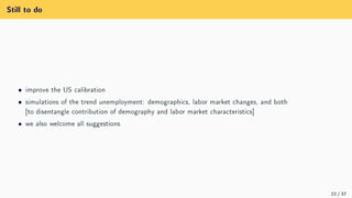 Still to do
ˆ improve the US calibration
ˆ simulations of the trend unemployment: demographics, labor market changes, and both
[to disentangle contribution of demography and labor market characteristics]
ˆ we also welcome all suggestions
22 / 37
 