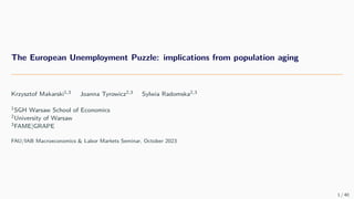 The European Unemployment Puzzle: implications from population aging
Krzysztof Makarski1,3 Joanna Tyrowicz2,3 Sylwia Radomska2,3
1SGH Warsaw School of Economics
2University of Warsaw
3FAME|GRAPE
FAU/IAB Macroeconomics & Labor Markets Seminar, October 2023
1 / 40
 