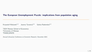 The European Unemployment Puzzle: implications from population aging
Krzysztof Makarski1,3 Joanna Tyrowicz2,3 Sylwia Radomska2,3
1SGH Warsaw School of Economics
2University of Warsaw
3FAME|GRAPE
Annual Lithuanian Conference on Economic Research, December 2023
1 / 40
 