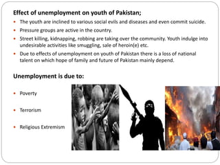 Effect of unemployment on youth of Pakistan;
 The youth are inclined to various social evils and diseases and even commit suicide.
 Pressure groups are active in the country.
 Street killing, kidnapping, robbing are taking over the community. Youth indulge into
undesirable activities like smuggling, sale of heroin(e) etc.
 Due to effects of unemployment on youth of Pakistan there is a loss of national
talent on which hope of family and future of Pakistan mainly depend.
Unemployment is due to:
 Poverty
 Terrorism
 Religious Extremism
 