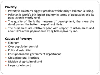Poverty:
 Poverty is Pakistan’s biggest problem which today’s Pakistan is facing.
 Pakistan is world’s 6th largest country in terms of population and its
population is mostly rural.
 The quality of life is the measure of development, the more the
development the better the quality of life is.
 The rural areas are relatively poor with respect to urban areas and
about 33% of the population is living below poverty line.
Causes of Poverty:
 Illiteracy
 Over population control
 Political Instability
 Corruption in the government department
 Old agricultural Practices
 Division of agricultural land
 Large scale import
 