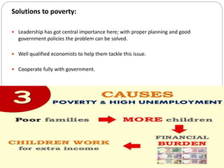 Solutions to poverty:
 Leadership has got central importance here; with proper planning and good
government policies the problem can be solved.
 Well qualified economists to help them tackle this issue.
 Cooperate fully with government.
 
