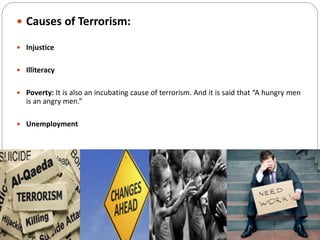  Causes of Terrorism:
 Injustice
 Illiteracy
 Poverty: It is also an incubating cause of terrorism. And it is said that “A hungry men
is an angry men.”
 Unemployment
 