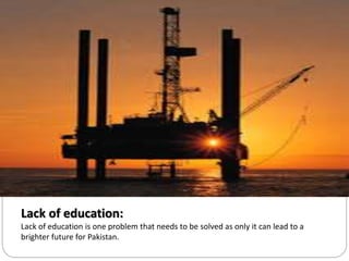 Lack of education:
Lack of education is one problem that needs to be solved as only it can lead to a
brighter future for Pakistan.
 