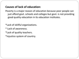 Causes of lack of education:
Poverty is a major reason of education because poor people can
just afford govt. schools and colleges but govt. is not providing
good quality education in its education institutes.
*Lack of skillful organizations.
* Lack of awareness.
*Lack of quality teachers.
*Injustice system of country.
 