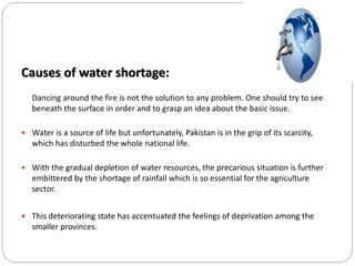 Causes of water shortage:
Dancing around the fire is not the solution to any problem. One should try to see
beneath the surface in order and to grasp an idea about the basic issue.
 Water is a source of life but unfortunately, Pakistan is in the grip of its scarcity,
which has disturbed the whole national life.
 With the gradual depletion of water resources, the precarious situation is further
embittered by the shortage of rainfall which is so essential for the agriculture
sector.
 This deteriorating state has accentuated the feelings of deprivation among the
smaller provinces.
 