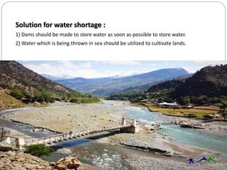 Solution for water shortage :
1) Dams should be made to store water as soon as possible to store water.
2) Water which is being thrown in sea should be utilized to cultivate lands.
 