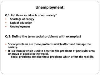Unemployment:
Q.1: List three social evils of our society?
 Shortage of energy
 Lack of education
 Unemployment
Q.2: Define the term social problems with examples?
 Social problems are those problems which affect and damage the
society.
 It is a term in which used to describe the problems of particular area
or group of people in the world.
Social problems are also those problems which affect the real life.
 
