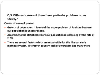 Q.3: Different causes of these three particular problems in our
society?
Causes of unemployment:
 Growth of population: It is one of the major problem of Pakistan because
our population is uncontrollable.
 According to the statistical report our population is increasing by the rate of
2.2%.
 There are several factors which are responsible for this like our early
marriage system, illiteracy in country, lack of awareness and many more
 
