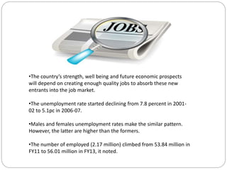 •The country’s strength, well being and future economic prospects
will depend on creating enough quality jobs to absorb these new
entrants into the job market.
•The unemployment rate started declining from 7.8 percent in 2001-
02 to 5.1pc in 2006-07.
•Males and females unemployment rates make the similar pattern.
However, the latter are higher than the formers.
•The number of employed (2.17 million) climbed from 53.84 million in
FY11 to 56.01 million in FY13, it noted.
 
