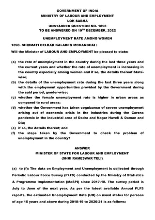 GOVERNMENT OF INDIA
MINISTRY OF LABOUR AND EMPLOYMENT
LOK SABHA
UNSTARRED QUESTION NO. 1898
TO BE ANSWERED ON 19TH
DECEMBER, 2022
UNEMPLOYMENT RATE AMONG WOMEN
1898. SHRIMATI DELKAR KALABEN MOHANBHAI :
Will the Minister of LABOUR AND EMPLOYMENT be pleased to state:
(a) the rate of unemployment in the country during the last three years and
the current years and whether the rate of unemployment is increasing in
the country especially among women and if so, the details thereof State-
wise;
(b) the details of the unemployment rate during the last three years along
with the employment opportunities provided by the Government during
the said period, gender-wise;
(c) whether the female unemployment rate is higher in urban areas as
compared to rural areas;
(d) whether the Government has taken cognizance of severe unemployment
arising out of economic crisis in the industries during the Corona
pandemic in the industrial area of Dadra and Nagar Haveli & Daman and
Diu;
(e) if so, the details thereof; and
(f) the steps taken by the Government to check the problem of
unemployment in the country?
ANSWER
MINISTER OF STATE FOR LABOUR AND EMPLOYMENT
(SHRI RAMESWAR TELI)
(a) to (f): The data on Employment and Unemployment is collected through
Periodic Labour Force Survey (PLFS) conducted by the Ministry of Statistics
& Programme Implementation (MoSPI) since 2017-18. The survey period is
July to June of the next year. As per the latest available Annual PLFS
reports, the estimated Unemployment Rate (UR) on usual status for persons
of age 15 years and above during 2018-19 to 2020-21 is as follows:
 