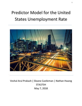 1
Predictor Model for the United
States Unemployment Rate
Veshal Arul Prakash | Sloane Castleman | Nathan Hwang
STA375H
May 7, 2018
 