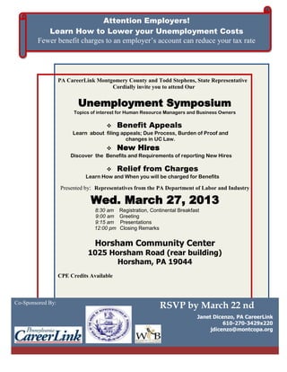 Attention Employers!
           Learn How to Lower your Unemployment Costs
        Fewer benefit charges to an employer’s account can reduce your tax rate


                                                      Re
                   PA CareerLink Montgomery County and Todd Stephens, State Representative
                                      Cordially invite you to attend Our


                          Unemployment Symposium
                         Topics of interest for Human Resource Managers and Business Owners

                                           Benefit Appeals
                        Learn about filing appeals; Due Process, Burden of Proof and
                                             changes in UC Law.
                                           New Hires
                       Discover the Benefits and Requirements of reporting New Hires

                                           Relief from Charges
                             Learn How and When you will be charged for Benefits

                   Presented by: Representatives from the PA Department of Labor and Industry

                               Wed. March 27, 2013
                                 8:30 am    Registration, Continental Breakfast
                                 9:00 am    Greeting
                                 9:15 am    Presentations
                                 12:00 pm   Closing Remarks


                                 Horsham Community Center
                              1025 Horsham Road (rear building)
                                     Horsham, PA 19044
                   CPE Credits Available



Co-Sponsored By:
                                                             RSVP by March 22 nd
                                                                              Janet Dicenzo, PA CareerLink
                                                                                        610-270-3429x220
                                                                                   jdicenzo@montcopa.org
 