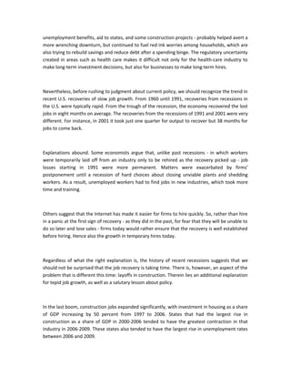 unemployment benefits, aid to states, and some construction projects - probably helped avert a
more wrenching downturn, but continued to fuel red ink worries among households, which are
also trying to rebuild savings and reduce debt after a spending binge. The regulatory uncertainty
created in areas such as health care makes it difficult not only for the health-care industry to
make long-term investment decisions, but also for businesses to make long-term hires.

Nevertheless, before rushing to judgment about current policy, we should recognize the trend in
recent U.S. recoveries of slow job growth. From 1960 until 1991, recoveries from recessions in
the U.S. were typically rapid. From the trough of the recession, the economy recovered the lost
jobs in eight months on average. The recoveries from the recessions of 1991 and 2001 were very
different. For instance, in 2001 it took just one quarter for output to recover but 38 months for
jobs to come back.

Explanations abound. Some economists argue that, unlike past recessions - in which workers
were temporarily laid off from an industry only to be rehired as the recovery picked up - job
losses starting in 1991 were more permanent. Matters were exacerbated by firms’
postponement until a recession of hard choices about closing unviable plants and shedding
workers. As a result, unemployed workers had to find jobs in new industries, which took more
time and training.

Others suggest that the Internet has made it easier for firms to hire quickly. So, rather than hire
in a panic at the first sign of recovery - as they did in the past, for fear that they will be unable to
do so later and lose sales - firms today would rather ensure that the recovery is well established
before hiring. Hence also the growth in temporary hires today.

Regardless of what the right explanation is, the history of recent recessions suggests that we
should not be surprised that the job recovery is taking time. There is, however, an aspect of the
problem that is different this time: layoffs in construction. Therein lies an additional explanation
for tepid job growth, as well as a salutary lesson about policy.

In the last boom, construction jobs expanded significantly, with investment in housing as a share
of GDP increasing by 50 percent from 1997 to 2006. States that had the largest rise in
construction as a share of GDP in 2000-2006 tended to have the greatest contraction in that
industry in 2006-2009. These states also tended to have the largest rise in unemployment rates
between 2006 and 2009.

 