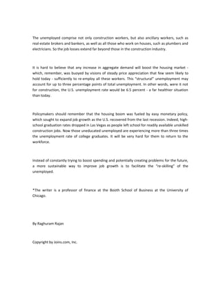 The unemployed comprise not only construction workers, but also ancillary workers, such as
real-estate brokers and bankers, as well as all those who work on houses, such as plumbers and
electricians. So the job losses extend far beyond those in the construction industry.

It is hard to believe that any increase in aggregate demand will boost the housing market which, remember, was buoyed by visions of steady price appreciation that few seem likely to
hold today - sufficiently to re-employ all these workers. This “structural” unemployment may
account for up to three percentage points of total unemployment. In other words, were it not
for construction, the U.S. unemployment rate would be 6.5 percent - a far healthier situation
than today.

Policymakers should remember that the housing boom was fueled by easy monetary policy,
which sought to expand job growth as the U.S. recovered from the last recession. Indeed, highschool graduation rates dropped in Las Vegas as people left school for readily available unskilled
construction jobs. Now those uneducated unemployed are experiencing more than three times
the unemployment rate of college graduates. It will be very hard for them to return to the
workforce.

Instead of constantly trying to boost spending and potentially creating problems for the future,
a more sustainable way to improve job growth is to facilitate the “re-skilling” of the
unemployed.

*The writer is a professor of finance at the Booth School of Business at the University of
Chicago.

By Raghuram Rajan

Copyright by Joins.com, Inc.

 