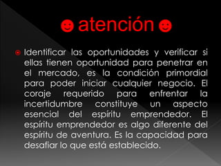  Identificar las oportunidades y verificar si 
ellas tienen oportunidad para penetrar en 
el mercado, es la condición primordial 
para poder iniciar cualquier negocio. El 
coraje requerido para enfrentar la 
incertidumbre constituye un aspecto 
esencial del espíritu emprendedor. El 
espíritu emprendedor es algo diferente del 
espíritu de aventura. Es la capacidad para 
desafiar lo que está establecido. 
 