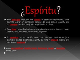  Aun principio impulsor del ánimo o esencia inspiradora, que 
permite obrar en armonía: espíritu de una orden, espíritu de 
un consejo, espíritu relajado, espíritu de un libro. 
 Aun vigor natural o fortaleza que alienta a obrar: ánimo, valor, 
aliento, brío, esfuerzo, vivacidad, ingenio. 
 En química, a la porción más pura de una sustancia (por 
ejemplo, en los alcoholes, espíritu de vino = etanol; espíritu de 
madera = metanol). 
 A un ser espiritual: Espíritu Santo, fantasma, ángel o demonio, 
entre otros. 
 
 