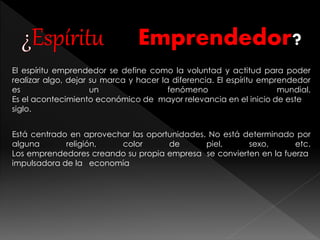 Emprendedor? 
El espíritu emprendedor se define como la voluntad y actitud para poder 
realizar algo, dejar su marca y hacer la diferencia. El espíritu emprendedor 
es un fenómeno mundial. 
Es el acontecimiento económico de mayor relevancia en el inicio de este 
siglo. 
Está centrado en aprovechar las oportunidades. No está determinado por 
alguna religión, color de piel, sexo, etc. 
Los emprendedores creando su propia empresa se convierten en la fuerza 
impulsadora de la economía 
 