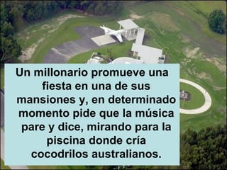 Un millonario promueve una
    fiesta en una de sus
mansiones y, en determinado
momento pide que la música
 pare y dice, mirando para la
     piscina donde cría
  cocodrilos australianos.
 