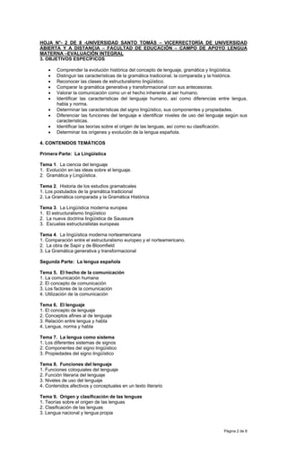 HOJA N°- 2 DE 8 -UNIVERSIDAD SANTO TOMÁS – VICERRECTORÍA DE UNIVERSIDAD
ABIERTA Y A DISTANCIA – FACULTAD DE EDUCACIÓN – CAMPO DE APOYO LENGUA
MATERNA –EVALUACIÓN INTEGRAL
3. OBJETIVOS ESPECÍFICOS

    •   Comprender la evolución histórica del concepto de lenguaje, gramática y lingüística.
    •   Distinguir las características de la gramática tradicional, la comparada y la histórica.
    •   Reconocer las clases de estructuralismo lingüístico.
    •   Comparar la gramática generativa y transformacional con sus antecesoras.
    •   Valorar la comunicación como un el hecho inherente al ser humano.
    •   Identificar las características del lenguaje humano, así como diferencias entre lengua,
        habla y norma.
    •   Determinar las características del signo lingüístico, sus componentes y propiedades.
    •   Diferenciar las funciones del lenguaje e identificar niveles de uso del lenguaje según sus
        características.
    •   Identificar las teorías sobre el origen de las lenguas, así como su clasificación.
    •   Determinar los orígenes y evolución de la lengua española.

4. CONTENIDOS TEMÁTICOS

Primera Parte: La Lingüística

Tema 1. La ciencia del lenguaje
1. Evolución en las ideas sobre el lenguaje.
2. Gramática y Lingüística.

Tema 2. Historia de los estudios gramaticales
1. Los postulados de la gramática tradicional
2. La Gramática comparada y la Gramática Histórica

Tema 3. La Lingüística moderna europea
1. El estructuralismo lingüístico
2. La nueva doctrina lingüística de Saussure
3. Escuelas estructuralistas europeas

Tema 4. La lingüística moderna norteamericana
1. Comparación entre el estructuralismo europeo y el norteamericano.
2. La obra de Sapir y de Bloomfield
3. La Gramática generativa y transformacional

Segunda Parte: La lengua española

Tema 5. El hecho de la comunicación
1. La comunicación humana
2. El concepto de comunicación
3. Los factores de la comunicación
4. Utilización de la comunicación

Tema 6. El lenguaje
1. El concepto de lenguaje
2. Conceptos afines al de lenguaje
3. Relación entre lengua y habla
4. Lengua, norma y habla

Tema 7. La lengua como sistema
1. Los diferentes sistemas de signos
2. Componentes del signo lingüístico
3. Propiedades del signo lingüístico

Tema 8. Funciones del lenguaje
1. Funciones coloquiales del lenguaje
2. Función literaria del lenguaje
3. Niveles de uso del lenguaje
4. Contenidos afectivos y conceptuales en un texto literario

Tema 9. Origen y clasificación de las lenguas
1. Teorías sobre el origen de las lenguas
2. Clasificación de las lenguas
3. Lengua nacional y lengua propia


                                                                                       Página 2 de 8
 