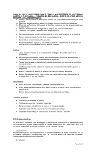 HOJA N°- 4 DE 8 -UNIVERSIDAD SANTO TOMÁS – VICERRECTORÍA DE UNIVERSIDAD
ABIERTA Y A DISTANCIA – FACULTAD DE EDUCACIÓN – CAMPO DE APOYO LENGUA
MATERNA –EVALUACIÓN INTEGRAL
   f) Identifica las características del lenguaje humano, así como diferencias entre lengua, habla
      y norma.
   g) Determina las características del signo lingüístico, sus componentes y propiedades.
   h) Diferencia las funciones del lenguaje e identificar niveles de uso del lenguaje según sus
      características.
   i) Identifica las teorías sobre el origen de las lenguas, así como su clasificación.
   j) Determina los orígenes y evolución de la lengua española.

    •   Demuestra capacidad analítica y argumentativa en torno a las temáticas de la disciplina.
    •   Explora los contenidos en función de la perspectiva personal.
    •   Da sentido al conocimiento que ha adquirido.
    •   Argumenta de forma explícita y con sentido, sus ideas y pensamiento, de tal manera que
        articule el discurso con el texto y con la realidad indagada.


Práctico
    •   Utiliza los conocimientos de la disciplina como medio para desarrollar procesos de
        aprendizaje.
    •   Reconstruye conocimientos a través del cuestionamiento, indagación, e investigación y
        contextualización a situaciones específicas de la realidad.
    •   Plantea alternativas a través de la confrontación, la discusión con otros, con el contexto o
        con los contextos.
    •   Justifica con argumentos válidos, las razones por las cuales asume una idea, postura o
        proposición.
    •   Analiza e interpreta la realidad de acuerdo con los conocimientos adquiridos.
    •   Realiza discusiones y explica los conceptos que ha trabajado en esta disciplina con un
        lenguaje claro, ya sea oral o escrito.


Procedimental
    •   Aplica las normas y técnicas para presentar los trabajos escritos.
    •   Aplica las estrategias planeadas en la resolución de un problema o en la búsqueda de un
        conocimiento.
    •   Genera ideas, metas y discursos coherentes con el contexto que trabajó.


Valorativo actitudinal
    •   Disposición para trabajar en equipo.
    •   Apertura para aprender y aportar a los demás.
    •   Compromiso para retroalimentar el proceso de trabajo en equipo
    •   Capacidad para detectar sus propias necesidades de aprendizaje.
    •   Capacidad de escucha y de comunicación de manera efectiva y eficiente.



Estrategias evaluativas

La evaluación comprende tres estrategias (autoevaluación, coevaluación y heteroevaluación)
según aparece en la rejilla correspondiente, y criterios e indicadores, los cuales debe tener muy
en cuenta para realizar su proceso evaluativo a nivel individual y grupal.

• Autoevaluación:
El estudiante evaluará con responsabilidad su proceso académico de forma cualitativa y con un
equivalente cuantitativo a su desempeño de 0.1 a 1.0 puntos, teniendo en cuenta los indicadores
reseñados en la rejilla que debe diligenciar.

• Coevaluación:

                                                                                          Página 4 de 8
 