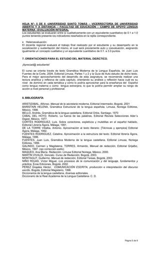 HOJA N°- 5 DE 8 -UNIVERSIDAD SANTO TOMÁS – VICERRECTORÍA DE UNIVERSIDAD
ABIERTA Y A DISTANCIA – FACULTAD DE EDUCACIÓN – CAMPO DE APOYO LENGUA
MATERNA –EVALUACIÓN INTEGRAL
Los estudiantes se evaluarán entre si cualitativamente con un equivalente cuantitativo de 0.1 a 1.0
puntos teniendo presente los indicadores reseñados en la rejilla correspondiente.

• Heteroevaluación:
El docente regional evaluará el trabajo final realizado por el estudiante y su desempeño en la
socialización y sustentación del mismo, el cual será previamente auto y coevaluación, asignando
igualmente un concepto cualitativo y un equivalente cuantitativo de 0.1. a 3.0 puntos.

7. ORIENTACIONES PARA EL ESTUDIO DEL MATERIAL DIDÁCTICO.

¡Apreciad@ estudiante!

El curso se orienta través de texto Gramática Moderna de la Lengua Española, de Juan Luis
Fuentes de la Corte, 2004, Editorial Limusa, Partes 1 y 2 y la Guía de Auto estudio de dicho texto.
Para el mejor aprovechamiento del desarrollo de esta asignatura, se recomienda realizar una
lectura analítica y reflexiva de cada capítulo, orientando su análisis y reflexión hacia cuál es su
nivel de dominio en cada temática y cómo lo podría aprovechar para la enseñanza del Español
como lengua materna o como lengua extranjera, lo que le podría permitir ampliar su rango de
acción a nivel personal y profesional.


8. BIBLIOGRAFÍA

ARISTIZABAL, Alfonso. Manual de la secretaria moderna, Editorial Intermedio, Bogotá, 2001
BARISTAIN HELENA, Gramática Estructural de la lengua española, Limusa, Noriega Editores,
México, 1998.
BELLO, Andrés, Gramática de la lengua castellana, Editorial Orbis, Santiago, 1970
CABAL DEL HOYO, Roberto, La fuerza de las palabras, Editorial Revista Selecciones Ader´s
Digest, México, 1977.
CORTÉS RODRIGUEZ, Luís. Sobre conectores, expletivos y muletillas en el español hablado.
Editorial Librería Ágora, Málaga, 1991.
DE LA TORRE Villalba, Antonio. Aproximación al texto literario. [Técnicas y ejemplos] Editorial
Ágora, Málaga, 1992.
FUENTES RODRIGUEZ, Catalina. Aproximación a la estructura del texto. Editorial librería Ágora,
Málaga, 1996.
FUENTES, Juan Luís, Gramática Moderna de la lengua castellana, Editorial Limusa, Noriega
Editores, 1999.
GALINDO, Carmen y Magdalena, TORRES, Armando, Manual de redacción, Editorial Grijalbo,
México, 1997. (ojo corrección estilo)
MAQUEO, Ana María. Redacción. Limusa Editorial Noriega, México, 2000.
MARTÌN VIVALDI, Gonzalo. Curso de Redacción, Bogotá, 2003.
MONTAGUT, Guillermo. Manual de redacción, Editorial Tareas, Bogotá, 2003
NIÑO ROJAS, Víctor Miguel, Los procesos de la comunicación y del lenguaje, fundamentos y
práctica, Ecoe Ediciones, Bogotá, 2002.
PÉREZ Grajales Héctor, COMUNICACIÓN ESCRITA, producción e interpretación del discurso
escrito, Bogotá, Editorial Magisterio, 1996.
Diccionarios de la lengua castellana, diversas editoriales.
Diccionario de la Real Academia de la Lengua Castellana- C. D.




                                                                                       Página 5 de 8
 