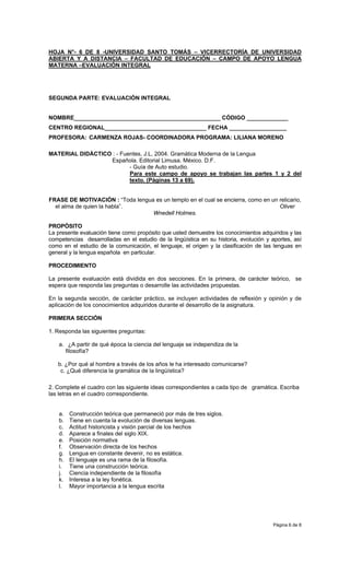 HOJA N°- 6 DE 8 -UNIVERSIDAD SANTO TOMÁS – VICERRECTORÍA DE UNIVERSIDAD
ABIERTA Y A DISTANCIA – FACULTAD DE EDUCACIÓN – CAMPO DE APOYO LENGUA
MATERNA –EVALUACIÓN INTEGRAL




SEGUNDA PARTE: EVALUACIÓN INTEGRAL


NOMBRE______________________________________________ CÓDIGO _____________
CENTRO REGIONAL________________________________ FECHA __________________
PROFESORA: CARMENZA ROJAS- COORDINADORA PROGRAMA: LILIANA MORENO

MATERIAL DIDÁCTICO : - Fuentes, J.L, 2004. Gramática Moderna de la Lengua
                  Española. Editorial Limusa. México. D.F.
                          - Guía de Auto estudio.
                          Para este campo de apoyo se trabajan las partes 1 y 2 del
                          texto. (Páginas 13 a 69).


FRASE DE MOTIVACIÓN : “Toda lengua es un templo en el cual se encierra, como en un relicario,
  el alma de quien la habla”.                                                      Oliver
                                  Wnedell Holmes.

PROPÓSITO
La presente evaluación tiene como propósito que usted demuestre los conocimientos adquiridos y las
competencias desarrolladas en el estudio de la lingüística en su historia, evolución y aportes, así
como en el estudio de la comunicación, el lenguaje, el origen y la clasificación de las lenguas en
general y la lengua española en particular.

PROCEDIMIENTO

La presente evaluación está dividida en dos secciones. En la primera, de carácter teórico, se
espera que responda las preguntas o desarrolle las actividades propuestas.

En la segunda sección, de carácter práctico, se incluyen actividades de reflexión y opinión y de
aplicación de los conocimientos adquiridos durante el desarrollo de la asignatura.

PRIMERA SECCIÓN

1. Responda las siguientes preguntas:

    a. ¿A partir de qué época la ciencia del lenguaje se independiza de la
      filosofía?

   b. ¿Por qué al hombre a través de los años le ha interesado comunicarse?
    c. ¿Qué diferencia la gramática de la lingüística?

2. Complete el cuadro con las siguiente ideas correspondientes a cada tipo de gramática. Escriba
las letras en el cuadro correspondiente.


    a.   Construcción teórica que permaneció por más de tres siglos.
    b.   Tiene en cuenta la evolución de diversas lenguas.
    c.   Actitud historicista y visión parcial de los hechos
    d.   Aparece a finales del siglo XIX.
    e.   Posición normativa
    f.   Observación directa de los hechos
    g.   Lengua en constante devenir, no es estática.
    h.   El lenguaje es una rama de la filosofía.
    i.   Tiene una construcción teórica.
    j.   Ciencia independiente de la filosofía
    k.   Interesa a la ley fonética.
    l.   Mayor importancia a la lengua escrita




                                                                                       Página 6 de 8
 