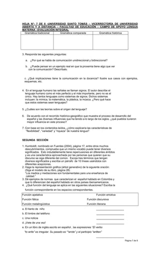 HOJA N°- 7 DE 8 -UNIVERSIDAD SANTO TOMÁS – VICERRECTORÍA DE UNIVERSIDAD
ABIERTA Y A DISTANCIA – FACULTAD DE EDUCACIÓN – CAMPO DE APOYO LENGUA
MATERNA –EVALUACIÓN INTEGRAL
 Gramática tradicional   Gramática comparada    Gramática histórica




3. Responda las siguientes preguntas:

   a. ¿Por qué se habla de comunicación unidireccional y bidireccional?

   b. ¿Puede pensar en un ejemplo real en que la proxemia tiene algo que ver
     con la comunicación? Descríbalo.


  c. ¿Qué implicaciones tiene la comunicación en la docencia? Ilustre sus casos con ejemplos,
  esquemas, etc.


4. En el lenguaje humano las señales se llaman signos. El autor describe el
   lenguaje humano como el más perfecto y el más importante, pero no es el
   único. Hay tantos lenguajes como sistemas de signos. Dichos sistemas
   incluyen: la mímica, la matemática, la plástica, la música. ¿Pero qué hace
   que estos sistemas sean lenguajes?

5. ¿Cuáles son las teorías sobre el origen del lenguaje?

6. De acuerdo con el recorrido histórico-geográfico que muestra el proceso de desarrollo del
   español y las diversas influencias que ha tenido a lo largo de los siglos, ¿qué pueblos tuvieron
   mayor influencia en este proceso?

7. Con base en los contenidos leídos, ¿cómo explicaría las características de
   “flexibilidad”, “variedad” y “riqueza” de nuestra lengua?


SEGUNDA SECCIÓN

1. Humboldt, nombrado en Fuentes (2004), página 17, entre otros muchos
   descubrimientos, comprueba que un mismo vocablo puede tener diversos
   significados. Esto indudablemente tiene repercusiones en diferentes ámbitos
   y es una característica aprovechada por las personas que quieren que su
   discurso se oiga diferente del común. Escoja tres términos que tengan
   diversos significados y escriba un párrafo de 10 líneas usándolos con
   diferentes acepciones.
2. Haga la representación gráfica (árbol generativo) de la siguiente oración:
   (Siga el modelo de su libro, página 28)
   “Los medios y mediaciones son fundamentales para una enseñanza de
    calidad.”
3. Dé ejemplos de normas que caracterizan el español hablado en Colombia y
   que lo diferencian del español hablado en otros países iberoamericanos.
4. ¿Qué función del lenguaje se aplica en las siguientes situaciones? Escriba la
  función correspondiente en los espacios correspondientes.
Función apelativa                                                  Función emotiva
Función fática                                             Función discursiva
Función metalingüística                                    Función literaria
a. El llanto de niño                                               ___________________
b. El timbre del teléfono                                           ___________________
c. Una noticia                                                      ___________________
d. ¡Vete de una vez!                                                ___________________
e. En un libro de inglés escrito en español , las expresiones “El verbo
 “to write” es irregular. Su pasado es “”wrote” y el participio “written”
                                                                   ___________________
                                                                                          Página 7 de 8
 