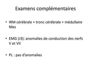 • IRM cérébrale + tronc cérébrale + médullaire
Nles
• EMG (J3): anomalies de conduction des nerfs
V et VII
• PL : pas d’anomalies
Examens complémentaires
 