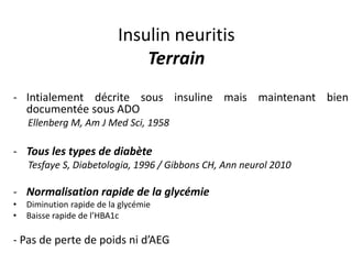 Insulin neuritis
Terrain
- Intialement décrite sous insuline mais maintenant bien
documentée sous ADO
Ellenberg M, Am J Med Sci, 1958
- Tous les types de diabète
Tesfaye S, Diabetologia, 1996 / Gibbons CH, Ann neurol 2010
- Normalisation rapide de la glycémie
• Diminution rapide de la glycémie
• Baisse rapide de l’HBA1c
- Pas de perte de poids ni d’AEG
 