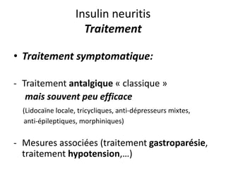 Insulin neuritis
Traitement
• Traitement symptomatique:
- Traitement antalgique « classique »
mais souvent peu efficace
(Lidocaïne locale, tricycliques, anti-dépresseurs mixtes,
anti-épileptiques, morphiniques)
- Mesures associées (traitement gastroparésie,
traitement hypotension,…)
 