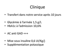 • Transfert dans notre service après 10 jours
• Glycémie à l’arrivée 1,5 g/L
• HbA1c à l’admission 10,6%
• AC anti GAD +++
• Mise sous insuline 0,6 UI/Kg/j
• Supplémentation potassique
Clinique
 