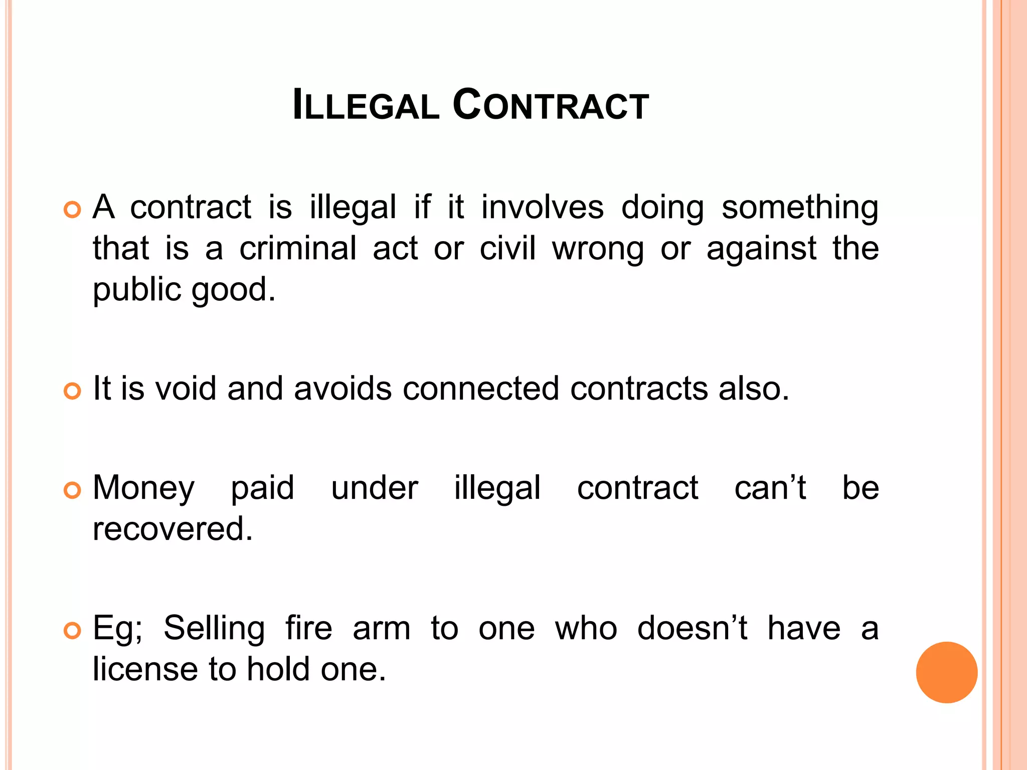 ILLEGAL CONTRACT
A contract is illegal if it involves doing something
that is a criminal act or civil wrong or against the
public good.
It is void and avoids connected contracts also.
Money paid
recovered.
Eg; Selling fire arm to one who doesn’t have a
license to hold one.
under
illegal
contract
can’t
be
