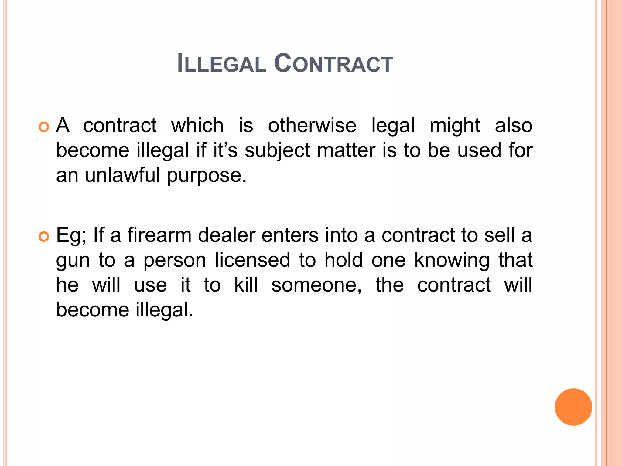 ILLEGAL CONTRACT
A contract which is otherwise legal might also
become illegal if it’s subject matter is to be used for
an unlawful purpose.
Eg; If a firearm dealer enters into a contract to sell a
gun to a person licensed to hold one knowing that
he will use it to kill someone, the contract will
become illegal.