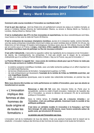 “Une nouvelle donne pour l’innovation”
Bercy – Mardi 5 novembre 2013
Comment cette course mondiale à l’innovation se manifeste-t-elle ?
C’est le pari des start-up , dont les Etats-Unis ont parfaitement compris les enjeux en matière d’emploi, je
pense à l’initiative Startup America de l’administration Obama, ou encore à Startup Berlin ou Techcity à
Londres, Startup Brazil ou Startup Chile.
C’est la multiplication des ETI à la fois innovantes et exportatrices, les deux caractéristiques sont liées,
nous l’avons vu hier avec la visite de Focal à St Etienne.
C’est la croissance de nouveaux champions mondiaux, jeunes et à croissance rapide, comme Gemalto,
une des seules entreprises industrielles récemment créées qui soient rentrées dans le CAC40. En 25 ans, les
Etats-Unis ont fait émerger 23 leaders technologiques mondiaux (avec plus de 100 millions d’euros de R&D
par an) contre aucun en France. L’enjeu, c’est donc d’être capable de ne pas nous limiter à notre stock
de leaders mondiaux mais de participer au flux de nouveaux entrants !
C’est enfin l’attractivité, c’est-à-dire la capacité à attirer les ingrédients de la croissance et de l’innovation :
les talents, les investissements, les entreprises. Il n’est pas anodin que le slogan de la campagne
d’attractivité que m’a confiée le Premier Ministre s’intitule « Say oui to France, say yes to Innovation » !
Le Premier Ministre l’a rappelé hier : nous avons de nombreux atouts pour que la France ne reste pas
dans les pays suiveurs en matière d’innovation :
-

la sixième puissance scientifique mondiale, avec une belle recherche publique et un effort important via
le Crédit Impôt Recherche.
de bonnes infrastructures (la formation, l’enseignement supérieur, le THD).
de vrais entrepreneurs qui réussissent, l’exemple de la rentrée de Criteo au NASDAQ avant-hier, est
une magnifique réussite.
enfin, des écosystèmes dynamiques, avec le soutien des collectivités territoriales, en premier lieu des
régions.

Mais nous devons être lucides sur notre performance en matière d’innovation, pour que ces atouts se
transforment en succès.

« L’innovation
implique des
femmes et des
hommes de
toute origine et
de toutes les
formations »

Beaucoup a déjà été fait avec des mesures fortes du Pacte pour la
compétitivité, comme le crédit d’impôt innovation, l’extension de l’assiette des
JEI à l’innovation, ou encore la décision de consacrer 2% de la commande
publique à l’innovation.
Dans le même temps, il n’existe pas de « mesures miracles » car
l’innovation, c’est une politique globale, traversant toute la société et les
politiques publiques.
C’est donc un véritable modèle d’« innovation à la française » qu’il faut
faire émerger. Et cette nouvelle donne, nous l’avons construite autour de
quatre axes, qui structurent 40 mesures.
Le premier axe est l'innovation par tous.

L’innovation naît de la mobilisation de tous les talents. C’est une aventure humaine dont le ressort est la
créativité. L’innovation implique des femmes et des hommes de toute origine et de toutes les formations.

 