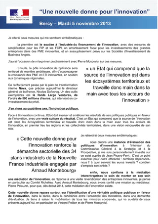 “Une nouvelle donne pour l’innovation”
Bercy – Mardi 5 novembre 2013
Je citerai deux mesures qui me semblent emblématiques :
la première est le soutien à l’industrie du financement de l’innovation, avec des mesures de
simplification pour les FIP et les FCPI, un amortissement fiscal pour les investissements des grandes
entreprises dans des PME innovantes, et un assouplissement prévu sur les Sociétés d’Investissement de
Business Angels.
J’aurai l’occasion de m’exprimer prochainement avec Pierre Moscovici sur ces mesures.
Ensuite, le pôle innovation de bpifrance sera
renforcé de manière ambitieuse, afin d’accompagner
la croissance des PME et ETI innovantes, en soutien
aux dynamiques régionales.
Ce renforcement passe par le plan de transformation
interne Nova, que précise aujourd’hui le directeur
général de bpifrance, Nicolas Dufourcq. Un des outils
exemplaires est le fonds Large Ventures, de
l’ordre de 500 millions d’euros, qui intervient en coinvestissement du privé.

« un Etat qui comprend que la
source de l’innovation est dans
les écosystèmes territoriaux et
travaille donc main dans la
main avec tous les acteurs de
l’innovation »

J’en viens au quatrième axe, l'innovation publique.
Face à l’innovation continue, l’Etat doit évaluer et améliorer les résultats de ses politiques publiques en faveur
de l’innovation, avec une vraie culture du résultat. C’est un Etat qui comprend que la source de l’innovation
est dans les écosystèmes territoriaux et travaille donc main dans la main avec tous les acteurs de
l’innovation, en premier lieu les régions et les collectivités territoriales, dans une vision renouvelée de son
rôle.

« Cette nouvelle donne pour
l’innovation renforce la
démarche sectorielle des 34
plans industriels de la Nouvelle
France Industrielle engagée par
Arnaud Montebourg»
-

Je retiendrai deux mesures emblématiques :
nous créons une instance d’évaluation des
politiques
d’innovation
à
l’intérieur
du
Commissariat Général à la Stratégie et à la
Prospective, je me suis personnellement investie sur
ce sujet auprès de Jean Pisany-Ferri. C’est un point
essentiel pour notre efficacité : combien dépensonsnous ? à quoi servent les euros investis ? combien
d’emplois sont créés ?

enfin, nous confions à la médiation
interentreprises le soin de monter en son sein
une médiation de l’innovation, en réponse à une vieille revendication des entreprises innovantes, je pense
en particulier au Comité Richelieu. Avec Arnaud Montebourg, nous avons confié une mission au médiateur,
Pierre Pelouzet, pour que, dès début 2014, cette médiation de l’innovation existe.
Cette nouvelle donne repose surtout sur l’identification d’une véritable politique publique en faveur
de l’innovation, dans la durée, dans la cohérence entre l’ensemble des ministères, dans une démarche
d’évaluation. Je tiens à saluer la mobilisation de tous les ministres concernés, qui va au-delà de ceux
présents aujourd’hui, en particulier de Vincent Peillon et de Pierre Moscovici.

 
