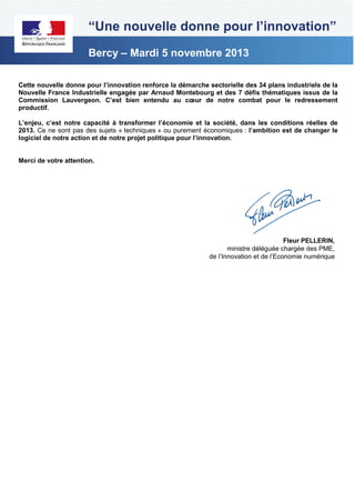 “Une nouvelle donne pour l’innovation”
Bercy – Mardi 5 novembre 2013
Cette nouvelle donne pour l’innovation renforce la démarche sectorielle des 34 plans industriels de la
Nouvelle France Industrielle engagée par Arnaud Montebourg et des 7 défis thématiques issus de la
Commission Lauvergeon. C’est bien entendu au cœur de notre combat pour le redressement
productif.
L’enjeu, c’est notre capacité à transformer l’économie et la société, dans les conditions réelles de
2013. Ce ne sont pas des sujets « techniques » ou purement économiques : l’ambition est de changer le
logiciel de notre action et de notre projet politique pour l’innovation.

Merci de votre attention.

Fleur PELLERIN,
ministre déléguée chargée des PME,
de l’Innovation et de l’Economie numérique

 