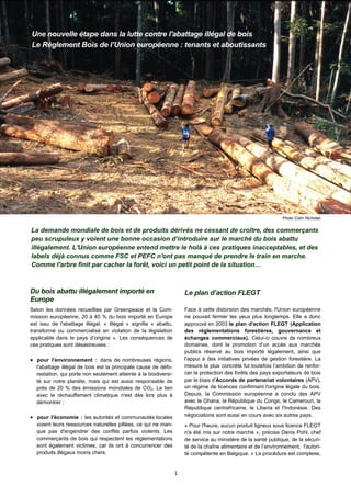 1
Une nouvelle étape dans la lutte contre l'abattage illégal de bois
Le Règlement Bois de l’Union européenne : tenants et aboutissants
La demande mondiale de bois et de produits dérivés ne cessant de croître, des commerçants
peu scrupuleux y voient une bonne occasion d’introduire sur le marché du bois abattu
illégalement. L'Union européenne entend mettre le holà à ces pratiques inacceptables, et des
labels déjà connus comme FSC et PEFC n'ont pas manqué de prendre le train en marche.
Comme l'arbre finit par cacher la forêt, voici un petit point de la situation…
Le plan d’action FLEGT
Face à cette distorsion des marchés, l'Union européenne
ne pouvait fermer les yeux plus longtemps. Elle a donc
approuvé en 2003 le plan d'action FLEGT (Application
des réglementations forestières, gouvernance et
échanges commerciaux). Celui-ci couvre de nombreux
domaines, dont la promotion d’un accès aux marchés
publics réservé au bois importé légalement, ainsi que
l'appui à des initiatives privées de gestion forestière. La
mesure la plus concrète fut toutefois l’ambition de renfor-
cer la protection des forêts des pays exportateurs de bois
par le biais d'Accords de partenariat volontaires (APV),
un régime de licences confirmant l'origine légale du bois.
Depuis, la Commission européenne a conclu des APV
avec le Ghana, la République du Congo, le Cameroun, la
République centrafricaine, le Liberia et l'Indonésie. Des
négociations sont aussi en cours avec six autres pays.
« Pour l'heure, aucun produit ligneux sous licence FLEGT
n'a été mis sur notre marché », précise Denis Pohl, chef
de service au ministère de la santé publique, de la sécuri-
té de la chaîne alimentaire et de l’environnement, l'autori-
té compétente en Belgique. « La procédure est complexe,
Photo Colin Nicholas
Du bois abattu illégalement importé en
Europe
Selon les données recueillies par Greenpeace et la Com-
mission européenne, 20 à 40 % du bois importé en Europe
est issu de l'abattage illégal. « Illégal » signifie « abattu,
transformé ou commercialisé en violation de la législation
applicable dans le pays d’origine ». Les conséquences de
ces pratiques sont désastreuses :
 pour l'environnement : dans de nombreuses régions,
l'abattage illégal de bois est la principale cause de défo-
restation, qui porte non seulement atteinte à la biodiversi-
té sur notre planète, mais qui est aussi responsable de
près de 20 % des émissions mondiales de CO2. Le lien
avec le réchauffement climatique n'est dès lors plus à
démontrer ;
 pour l'économie : les autorités et communautés locales
voient leurs ressources naturelles pillées, ce qui ne man-
que pas d'engendrer des conflits parfois violents. Les
commerçants de bois qui respectent les réglementations
sont également victimes, car ils ont à concurrencer des
produits illégaux moins chers.
 