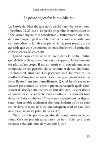 13
Nous sommes tous pécheurs
Le péché engendre la malédiction
La Parole de Dieu dit que notre péché retombera sur nous
(Nombres 32:23 BDS). Le péché engendre la malédiction et
l’obéissance engendre la bénédiction (Deutéronome 28). Pen-
dant un temps, il peut sembler qu’une personne ne subit au-
cun préjudice du fait de son péché. Sa vie peut paraître aussi
agréable que celle de quiconque, mais finalement il pâtira des
conséquences de ses choix.
Quand nous choisissons de vivre dans le péché, plutôt
que d’obéir à Dieu, notre âme est au supplice. L’être humain
est plus qu’un corps. Il est un esprit et il possède une âme,
composée de ses pensées, de sa volonté et de ses émotions.
L’homme est ainsi fait. Les pécheurs sont tourmentés. Ils
souﬀrent d’angoisse mentale et rien ne peut jamais les satis-
faire. Ils souﬀrent émotionnellement. Quand les choses ne se
passent pas comme ils l’avaient prévu, parce qu’ils qu’ils choi-
sissent de décider eux-mêmes de leur destinée, ils sont déçus
et contrariés et cela aﬀecte leurs émotions. Ils ignorent tout
de la foi. Faire confiance à Dieu – une capacité qui les dépas-
sent – leur semble totalement aberrant. Sachant qu’on ne peut
entrer dans le repos de Dieu que lorsqu’on croit en Lui, leur
âme n’est jamais en paix (Hébreux 4:3).
Vivre dans le péché engendre de nombreuses malédic-
tions. Cela ne produit jamais rien de bon. Voici ce à quoi
s’expose celui qui tente de vivre sans Dieu :
 