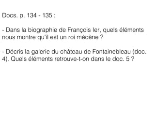 Docs. p. 134 - 135 :
- Dans la biographie de François Ier, quels éléments
nous montre qu'il est un roi mécène ?
- Décris la galerie du château de Fontainebleau (doc.
4). Quels éléments retrouve-t-on dans le doc. 5 ?
 