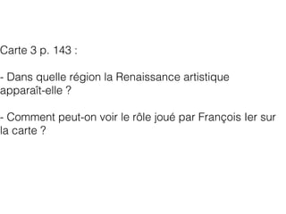 Carte 3 p. 143 :
- Dans quelle région la Renaissance artistique
apparaît-elle ?
- Comment peut-on voir le rôle joué par François Ier sur
la carte ?
 