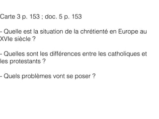 Carte 3 p. 153 ; doc. 5 p. 153
- Quelle est la situation de la chrétienté en Europe au
XVIe siècle ?
- Quelles sont les différences entre les catholiques et
les protestants ?
- Quels problèmes vont se poser ?
 