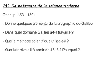 IV. La naissance de la science moderne
Docs. p. 158 – 159 :
- Donne quelques éléments de la biographie de Galilée
- Dans quel domaine Galilée a-t-il travaillé ?
- Quelle méthode scientifique utilise-t-il ?
- Que lui arrive-t-il à partir de 1616 ? Pourquoi ?
 