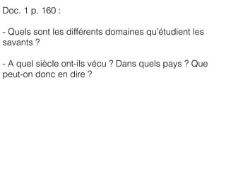 Doc. 1 p. 160 :
- Quels sont les différents domaines qu’étudient les
savants ?
- A quel siècle ont-ils vécu ? Dans quels pays ? Que
peut-on donc en dire ?
 