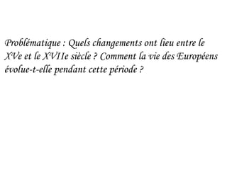 Problématique : Quels changements ont lieu entre le
XVe et le XVIIe siècle ? Comment la vie des Européens
évolue-t-elle pendant cette période ?
 