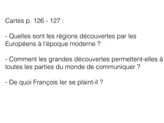 Cartes p. 126 - 127 :
- Quelles sont les régions découvertes par les
Européens à l'époque moderne ?
- Comment les grandes découvertes permettent-elles à
toutes les parties du monde de communiquer ?
- De quoi François Ier se plaint-il ?
 