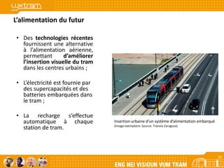 10
L’alimentation du futur
• Des technologies récentes
fournissent une alternative
à l’alimentation aérienne,
permettant d’améliorer
l’insertion visuelle du tram
dans les centres urbains ;
• L’électricité est fournie par
des supercapacités et des
batteries embarquées dans
le tram ;
• La recharge s’effectue
automatique à chaque
station de tram.
Insertion urbaine d’un système d’alimentation embarqué
(Image exemplaire. Source: Tranvìa Zaragoza)
10
 