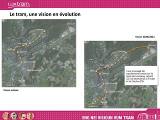 Héienhaff
Luxexpo
Pont rouge
Etoile
Hamilius
Gare Centrale
Lycée Bonnevoie
Howald
Cloche d’Or
Héienhaff
Luxexpo
Pont rouge
Etoile
Hamilius
Gare Centrale
Lycée Bonnevoie
Howald
Cloche d’Or
7
Le tram, une vision en évolution
Il est envisagé de
rapidement construire la
ligne de tramway, reliant
sur 16 kilomètres le Findel
et la Cloche d’Or.
7
Vision initiale
Vision 2020/2021
 